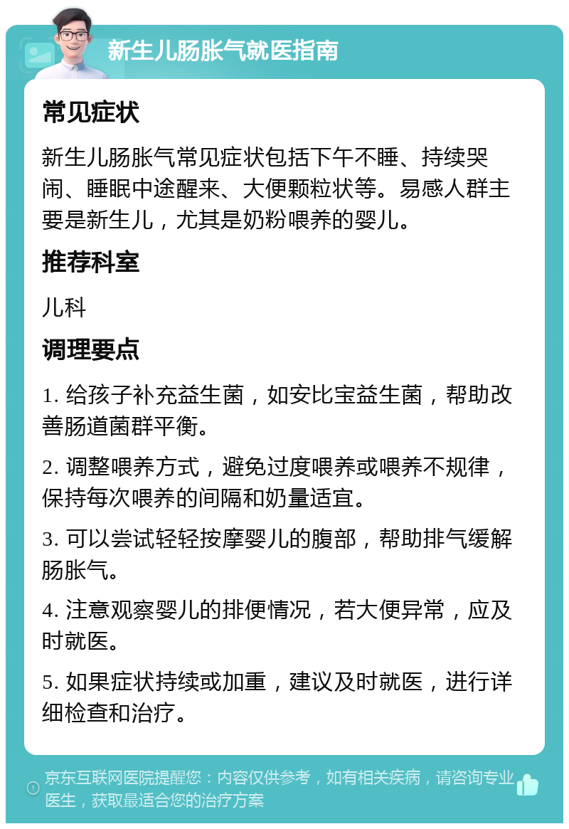 新生儿肠胀气就医指南 常见症状 新生儿肠胀气常见症状包括下午不睡、持续哭闹、睡眠中途醒来、大便颗粒状等。易感人群主要是新生儿，尤其是奶粉喂养的婴儿。 推荐科室 儿科 调理要点 1. 给孩子补充益生菌，如安比宝益生菌，帮助改善肠道菌群平衡。 2. 调整喂养方式，避免过度喂养或喂养不规律，保持每次喂养的间隔和奶量适宜。 3. 可以尝试轻轻按摩婴儿的腹部，帮助排气缓解肠胀气。 4. 注意观察婴儿的排便情况，若大便异常，应及时就医。 5. 如果症状持续或加重，建议及时就医，进行详细检查和治疗。