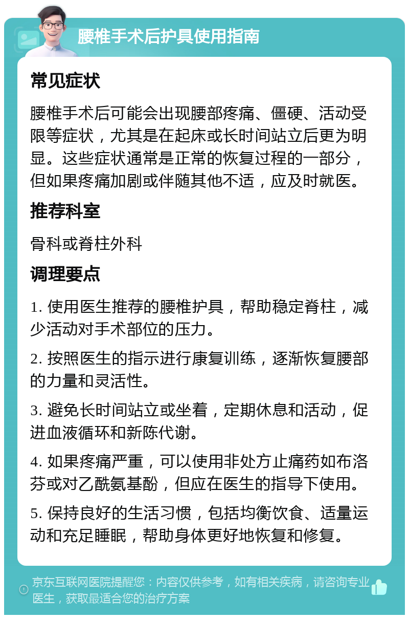 腰椎手术后护具使用指南 常见症状 腰椎手术后可能会出现腰部疼痛、僵硬、活动受限等症状，尤其是在起床或长时间站立后更为明显。这些症状通常是正常的恢复过程的一部分，但如果疼痛加剧或伴随其他不适，应及时就医。 推荐科室 骨科或脊柱外科 调理要点 1. 使用医生推荐的腰椎护具，帮助稳定脊柱，减少活动对手术部位的压力。 2. 按照医生的指示进行康复训练，逐渐恢复腰部的力量和灵活性。 3. 避免长时间站立或坐着，定期休息和活动，促进血液循环和新陈代谢。 4. 如果疼痛严重，可以使用非处方止痛药如布洛芬或对乙酰氨基酚，但应在医生的指导下使用。 5. 保持良好的生活习惯，包括均衡饮食、适量运动和充足睡眠，帮助身体更好地恢复和修复。