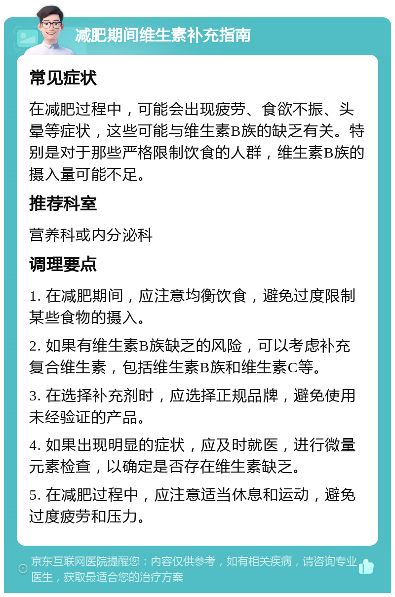 减肥期间维生素补充指南 常见症状 在减肥过程中，可能会出现疲劳、食欲不振、头晕等症状，这些可能与维生素B族的缺乏有关。特别是对于那些严格限制饮食的人群，维生素B族的摄入量可能不足。 推荐科室 营养科或内分泌科 调理要点 1. 在减肥期间，应注意均衡饮食，避免过度限制某些食物的摄入。 2. 如果有维生素B族缺乏的风险，可以考虑补充复合维生素，包括维生素B族和维生素C等。 3. 在选择补充剂时，应选择正规品牌，避免使用未经验证的产品。 4. 如果出现明显的症状，应及时就医，进行微量元素检查，以确定是否存在维生素缺乏。 5. 在减肥过程中，应注意适当休息和运动，避免过度疲劳和压力。