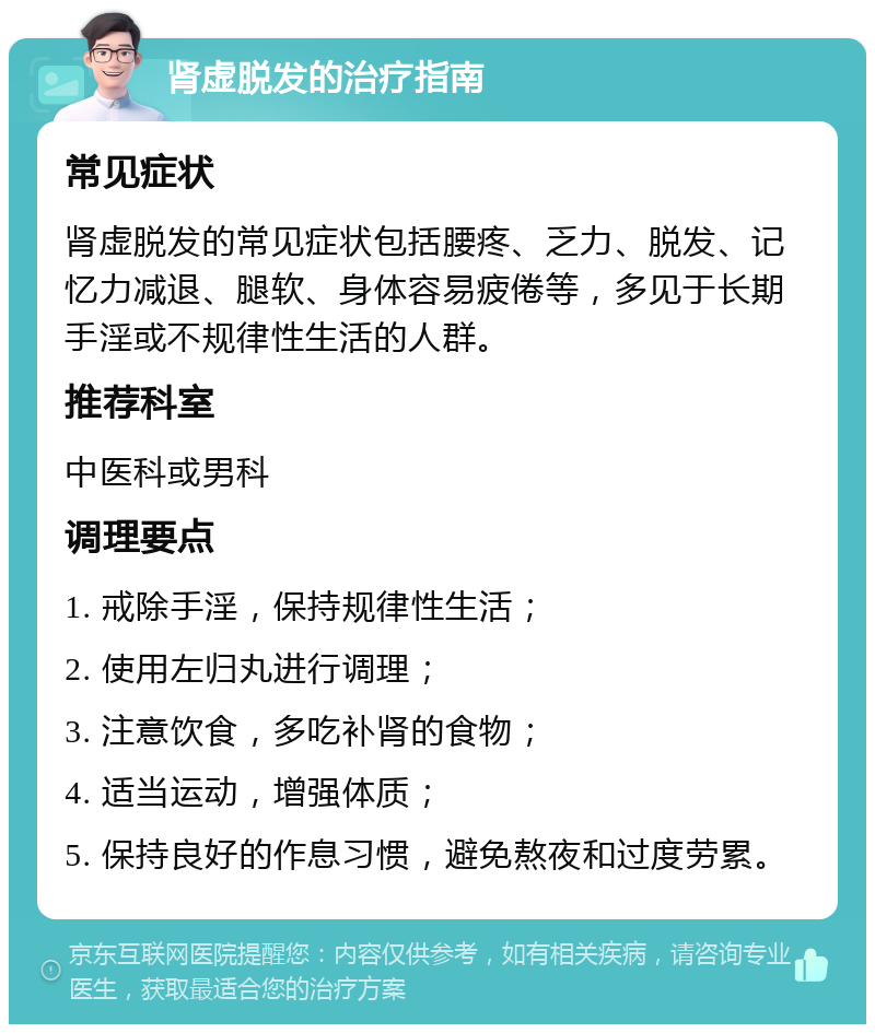 肾虚脱发的治疗指南 常见症状 肾虚脱发的常见症状包括腰疼、乏力、脱发、记忆力减退、腿软、身体容易疲倦等，多见于长期手淫或不规律性生活的人群。 推荐科室 中医科或男科 调理要点 1. 戒除手淫，保持规律性生活； 2. 使用左归丸进行调理； 3. 注意饮食，多吃补肾的食物； 4. 适当运动，增强体质； 5. 保持良好的作息习惯，避免熬夜和过度劳累。