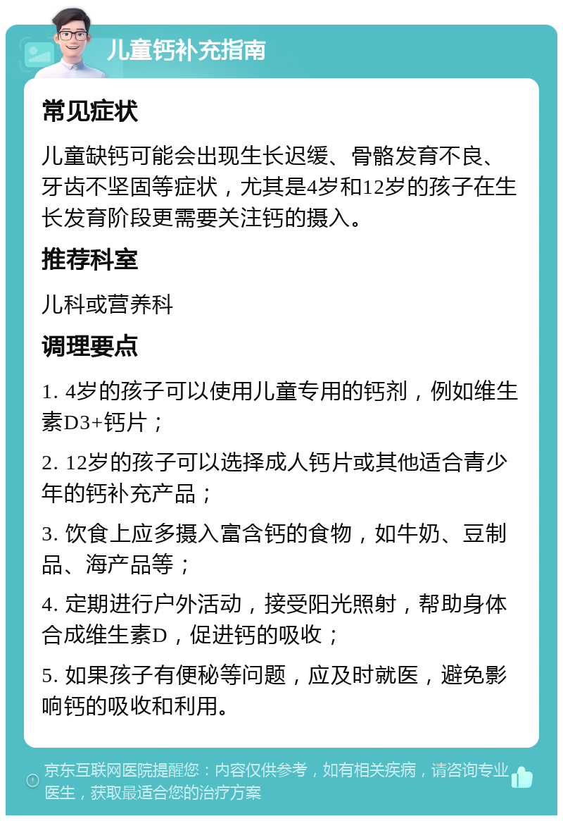 儿童钙补充指南 常见症状 儿童缺钙可能会出现生长迟缓、骨骼发育不良、牙齿不坚固等症状，尤其是4岁和12岁的孩子在生长发育阶段更需要关注钙的摄入。 推荐科室 儿科或营养科 调理要点 1. 4岁的孩子可以使用儿童专用的钙剂，例如维生素D3+钙片； 2. 12岁的孩子可以选择成人钙片或其他适合青少年的钙补充产品； 3. 饮食上应多摄入富含钙的食物，如牛奶、豆制品、海产品等； 4. 定期进行户外活动，接受阳光照射，帮助身体合成维生素D，促进钙的吸收； 5. 如果孩子有便秘等问题，应及时就医，避免影响钙的吸收和利用。