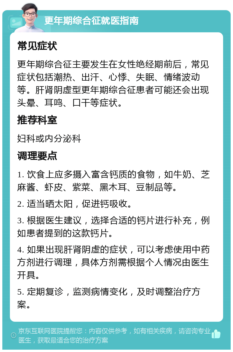 更年期综合征就医指南 常见症状 更年期综合征主要发生在女性绝经期前后，常见症状包括潮热、出汗、心悸、失眠、情绪波动等。肝肾阴虚型更年期综合征患者可能还会出现头晕、耳鸣、口干等症状。 推荐科室 妇科或内分泌科 调理要点 1. 饮食上应多摄入富含钙质的食物，如牛奶、芝麻酱、虾皮、紫菜、黑木耳、豆制品等。 2. 适当晒太阳，促进钙吸收。 3. 根据医生建议，选择合适的钙片进行补充，例如患者提到的这款钙片。 4. 如果出现肝肾阴虚的症状，可以考虑使用中药方剂进行调理，具体方剂需根据个人情况由医生开具。 5. 定期复诊，监测病情变化，及时调整治疗方案。