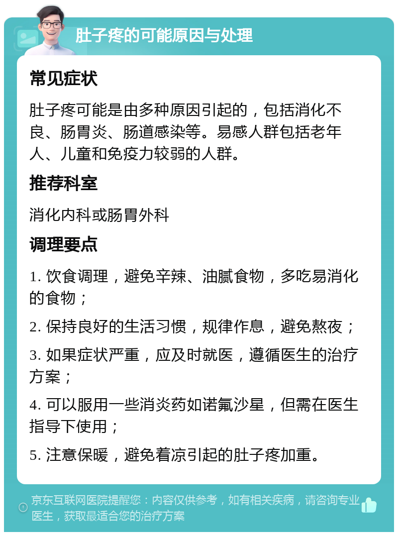 肚子疼的可能原因与处理 常见症状 肚子疼可能是由多种原因引起的，包括消化不良、肠胃炎、肠道感染等。易感人群包括老年人、儿童和免疫力较弱的人群。 推荐科室 消化内科或肠胃外科 调理要点 1. 饮食调理，避免辛辣、油腻食物，多吃易消化的食物； 2. 保持良好的生活习惯，规律作息，避免熬夜； 3. 如果症状严重，应及时就医，遵循医生的治疗方案； 4. 可以服用一些消炎药如诺氟沙星，但需在医生指导下使用； 5. 注意保暖，避免着凉引起的肚子疼加重。