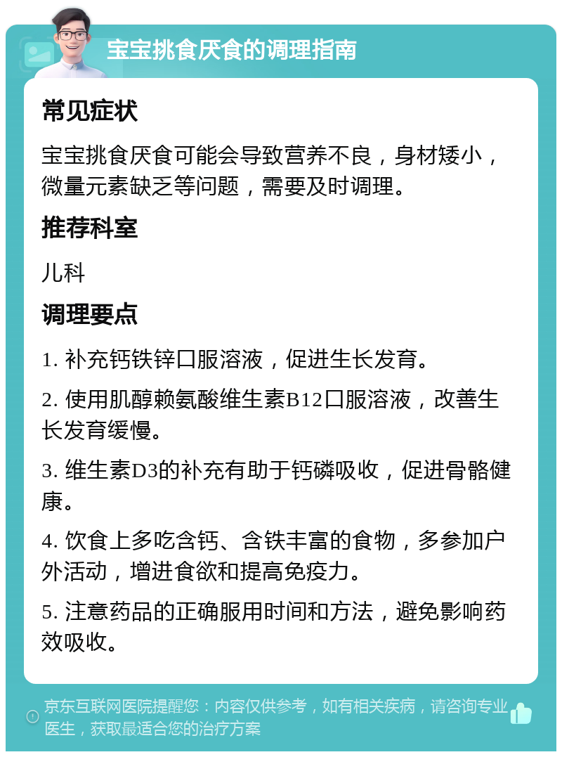 宝宝挑食厌食的调理指南 常见症状 宝宝挑食厌食可能会导致营养不良，身材矮小，微量元素缺乏等问题，需要及时调理。 推荐科室 儿科 调理要点 1. 补充钙铁锌口服溶液，促进生长发育。 2. 使用肌醇赖氨酸维生素B12口服溶液，改善生长发育缓慢。 3. 维生素D3的补充有助于钙磷吸收，促进骨骼健康。 4. 饮食上多吃含钙、含铁丰富的食物，多参加户外活动，增进食欲和提高免疫力。 5. 注意药品的正确服用时间和方法，避免影响药效吸收。