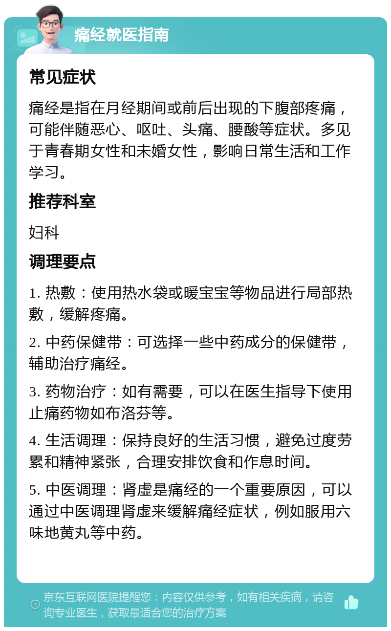 痛经就医指南 常见症状 痛经是指在月经期间或前后出现的下腹部疼痛，可能伴随恶心、呕吐、头痛、腰酸等症状。多见于青春期女性和未婚女性，影响日常生活和工作学习。 推荐科室 妇科 调理要点 1. 热敷：使用热水袋或暖宝宝等物品进行局部热敷，缓解疼痛。 2. 中药保健带：可选择一些中药成分的保健带，辅助治疗痛经。 3. 药物治疗：如有需要，可以在医生指导下使用止痛药物如布洛芬等。 4. 生活调理：保持良好的生活习惯，避免过度劳累和精神紧张，合理安排饮食和作息时间。 5. 中医调理：肾虚是痛经的一个重要原因，可以通过中医调理肾虚来缓解痛经症状，例如服用六味地黄丸等中药。