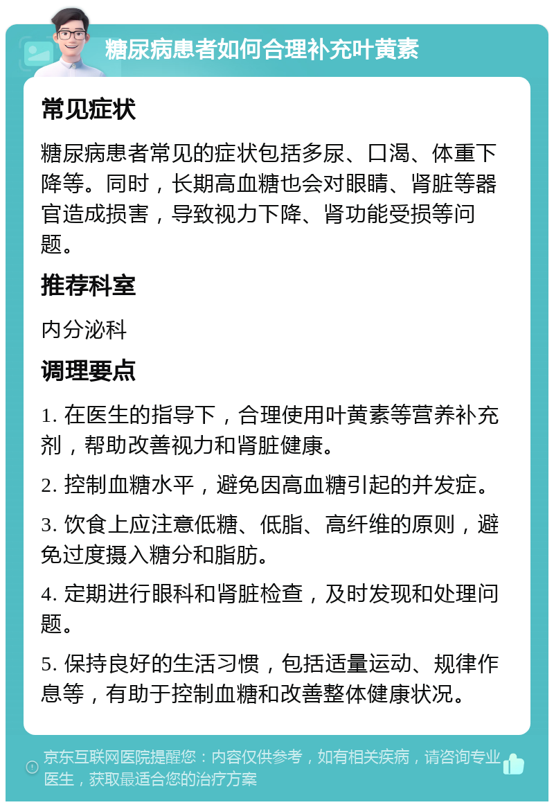 糖尿病患者如何合理补充叶黄素 常见症状 糖尿病患者常见的症状包括多尿、口渴、体重下降等。同时，长期高血糖也会对眼睛、肾脏等器官造成损害，导致视力下降、肾功能受损等问题。 推荐科室 内分泌科 调理要点 1. 在医生的指导下，合理使用叶黄素等营养补充剂，帮助改善视力和肾脏健康。 2. 控制血糖水平，避免因高血糖引起的并发症。 3. 饮食上应注意低糖、低脂、高纤维的原则，避免过度摄入糖分和脂肪。 4. 定期进行眼科和肾脏检查，及时发现和处理问题。 5. 保持良好的生活习惯，包括适量运动、规律作息等，有助于控制血糖和改善整体健康状况。