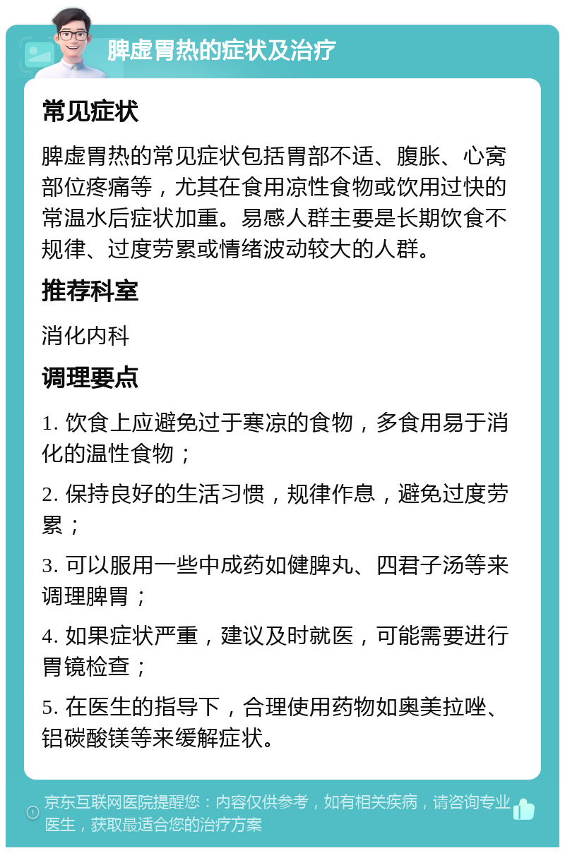 脾虚胃热的症状及治疗 常见症状 脾虚胃热的常见症状包括胃部不适、腹胀、心窝部位疼痛等，尤其在食用凉性食物或饮用过快的常温水后症状加重。易感人群主要是长期饮食不规律、过度劳累或情绪波动较大的人群。 推荐科室 消化内科 调理要点 1. 饮食上应避免过于寒凉的食物，多食用易于消化的温性食物； 2. 保持良好的生活习惯，规律作息，避免过度劳累； 3. 可以服用一些中成药如健脾丸、四君子汤等来调理脾胃； 4. 如果症状严重，建议及时就医，可能需要进行胃镜检查； 5. 在医生的指导下，合理使用药物如奥美拉唑、铝碳酸镁等来缓解症状。