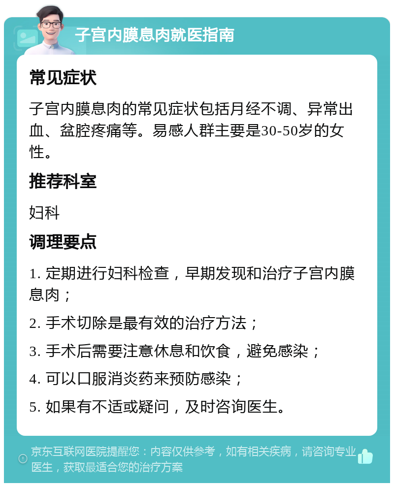 子宫内膜息肉就医指南 常见症状 子宫内膜息肉的常见症状包括月经不调、异常出血、盆腔疼痛等。易感人群主要是30-50岁的女性。 推荐科室 妇科 调理要点 1. 定期进行妇科检查，早期发现和治疗子宫内膜息肉； 2. 手术切除是最有效的治疗方法； 3. 手术后需要注意休息和饮食，避免感染； 4. 可以口服消炎药来预防感染； 5. 如果有不适或疑问，及时咨询医生。