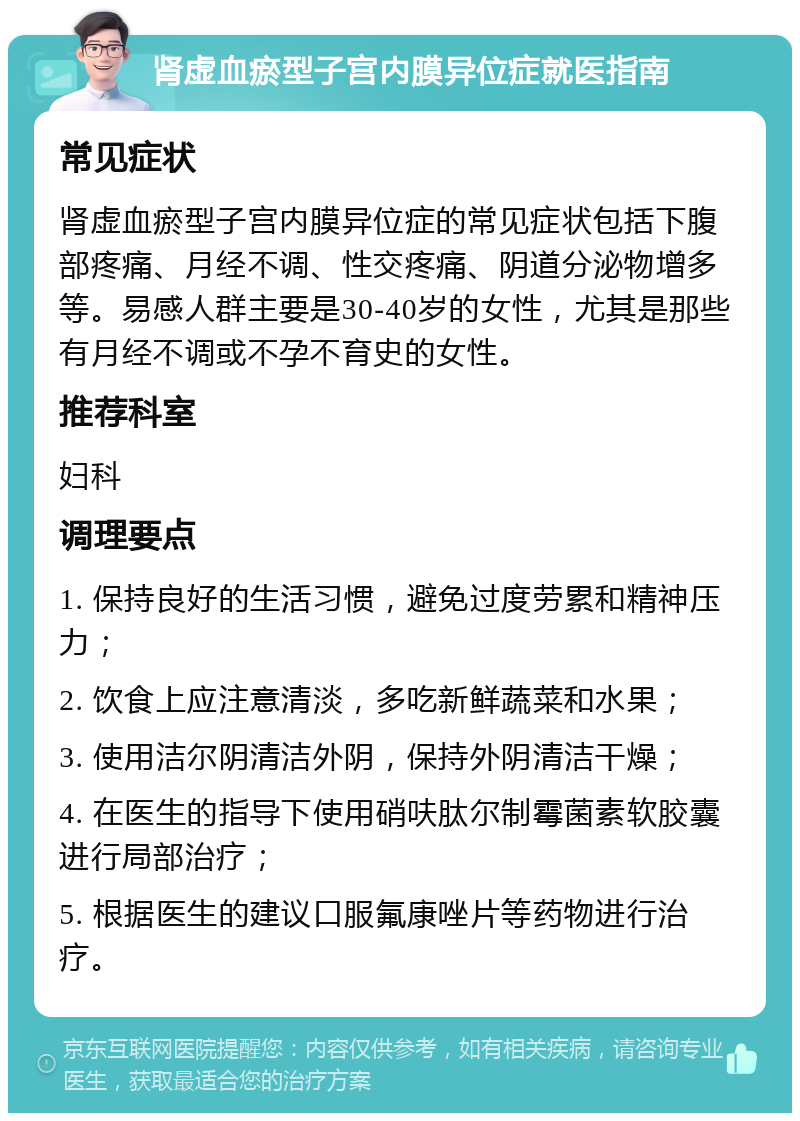 肾虚血瘀型子宫内膜异位症就医指南 常见症状 肾虚血瘀型子宫内膜异位症的常见症状包括下腹部疼痛、月经不调、性交疼痛、阴道分泌物增多等。易感人群主要是30-40岁的女性，尤其是那些有月经不调或不孕不育史的女性。 推荐科室 妇科 调理要点 1. 保持良好的生活习惯，避免过度劳累和精神压力； 2. 饮食上应注意清淡，多吃新鲜蔬菜和水果； 3. 使用洁尔阴清洁外阴，保持外阴清洁干燥； 4. 在医生的指导下使用硝呋肽尔制霉菌素软胶囊进行局部治疗； 5. 根据医生的建议口服氟康唑片等药物进行治疗。