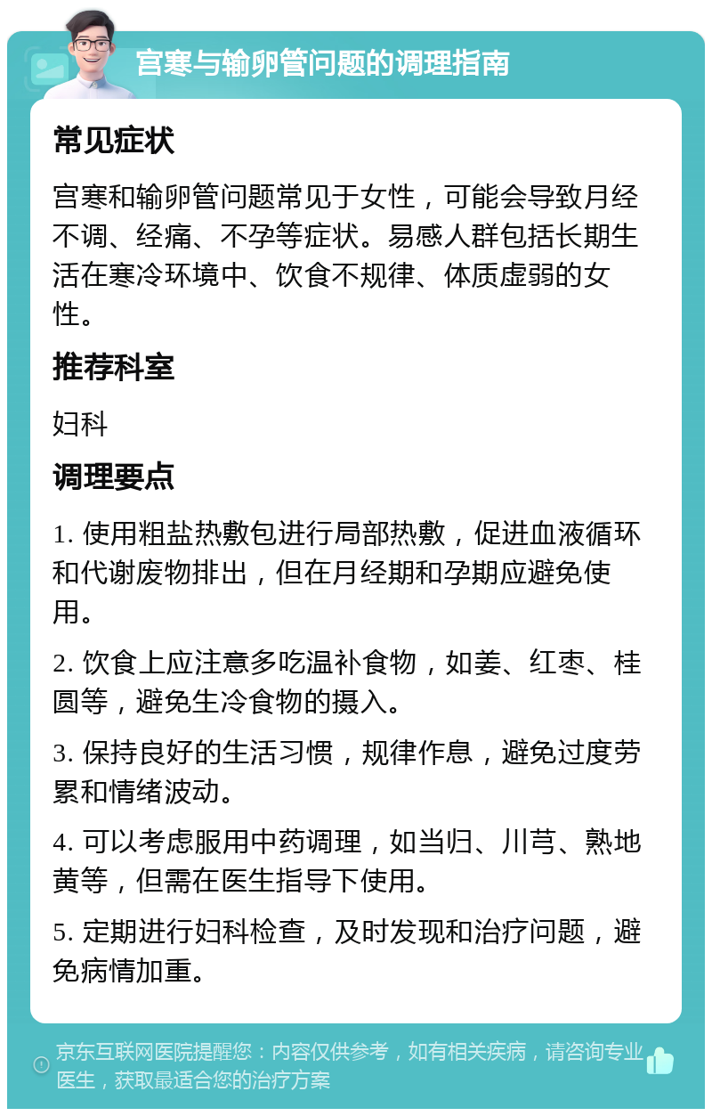 宫寒与输卵管问题的调理指南 常见症状 宫寒和输卵管问题常见于女性，可能会导致月经不调、经痛、不孕等症状。易感人群包括长期生活在寒冷环境中、饮食不规律、体质虚弱的女性。 推荐科室 妇科 调理要点 1. 使用粗盐热敷包进行局部热敷，促进血液循环和代谢废物排出，但在月经期和孕期应避免使用。 2. 饮食上应注意多吃温补食物，如姜、红枣、桂圆等，避免生冷食物的摄入。 3. 保持良好的生活习惯，规律作息，避免过度劳累和情绪波动。 4. 可以考虑服用中药调理，如当归、川芎、熟地黄等，但需在医生指导下使用。 5. 定期进行妇科检查，及时发现和治疗问题，避免病情加重。