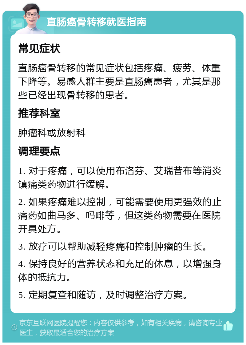 直肠癌骨转移就医指南 常见症状 直肠癌骨转移的常见症状包括疼痛、疲劳、体重下降等。易感人群主要是直肠癌患者，尤其是那些已经出现骨转移的患者。 推荐科室 肿瘤科或放射科 调理要点 1. 对于疼痛，可以使用布洛芬、艾瑞昔布等消炎镇痛类药物进行缓解。 2. 如果疼痛难以控制，可能需要使用更强效的止痛药如曲马多、吗啡等，但这类药物需要在医院开具处方。 3. 放疗可以帮助减轻疼痛和控制肿瘤的生长。 4. 保持良好的营养状态和充足的休息，以增强身体的抵抗力。 5. 定期复查和随访，及时调整治疗方案。