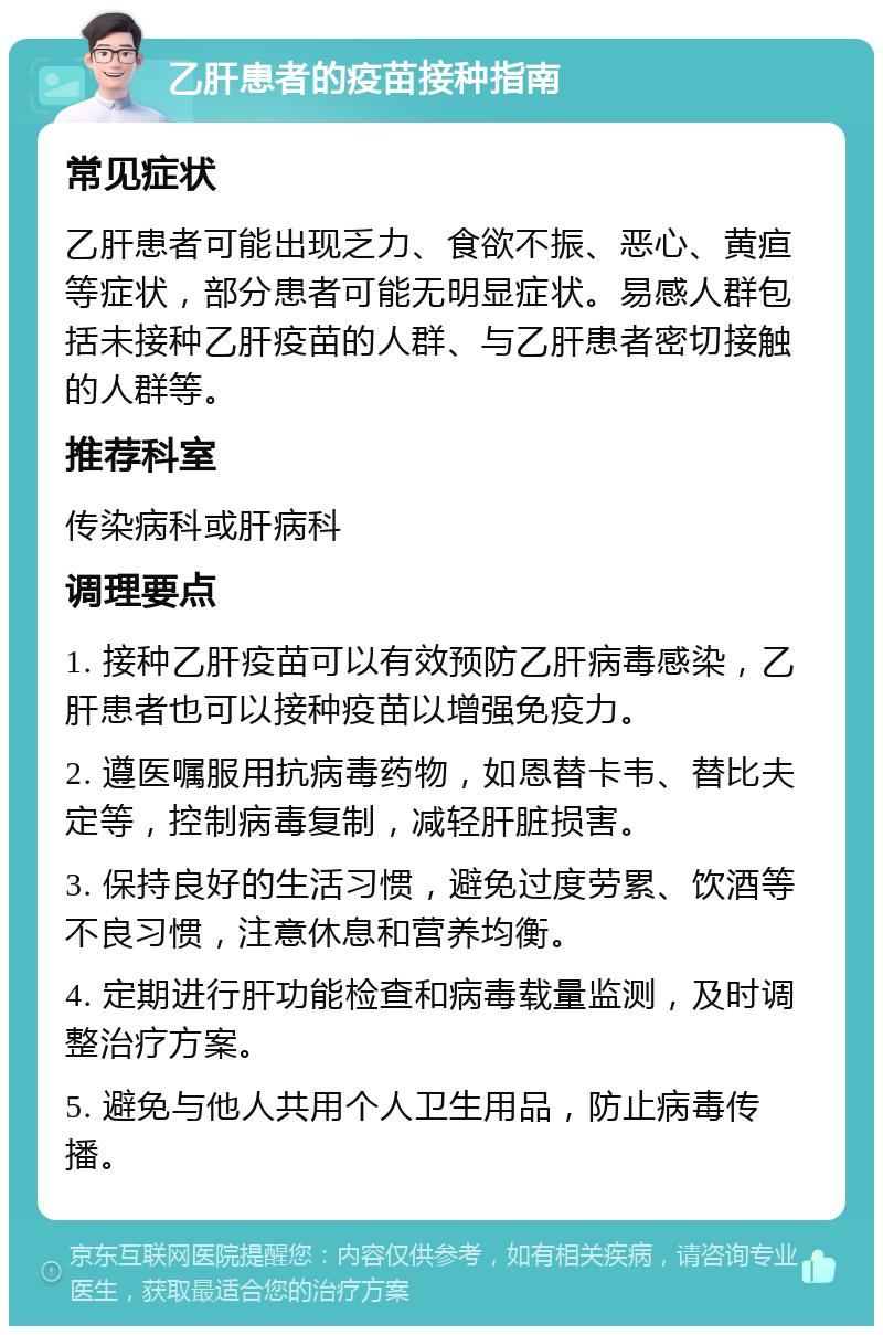 乙肝患者的疫苗接种指南 常见症状 乙肝患者可能出现乏力、食欲不振、恶心、黄疸等症状，部分患者可能无明显症状。易感人群包括未接种乙肝疫苗的人群、与乙肝患者密切接触的人群等。 推荐科室 传染病科或肝病科 调理要点 1. 接种乙肝疫苗可以有效预防乙肝病毒感染，乙肝患者也可以接种疫苗以增强免疫力。 2. 遵医嘱服用抗病毒药物，如恩替卡韦、替比夫定等，控制病毒复制，减轻肝脏损害。 3. 保持良好的生活习惯，避免过度劳累、饮酒等不良习惯，注意休息和营养均衡。 4. 定期进行肝功能检查和病毒载量监测，及时调整治疗方案。 5. 避免与他人共用个人卫生用品，防止病毒传播。