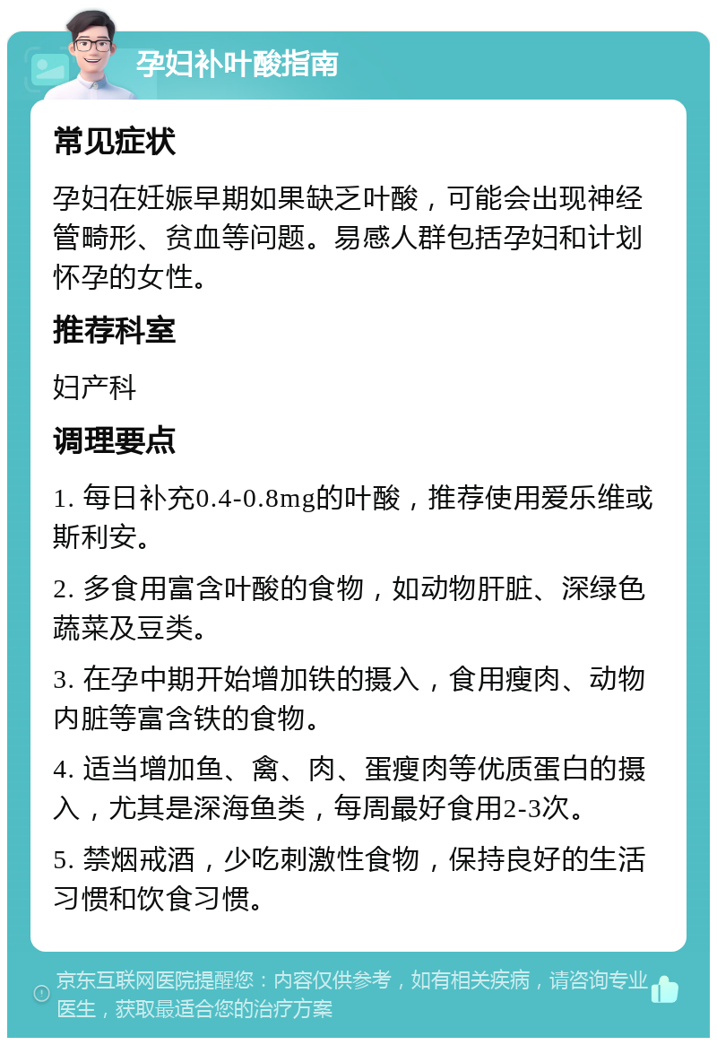 孕妇补叶酸指南 常见症状 孕妇在妊娠早期如果缺乏叶酸，可能会出现神经管畸形、贫血等问题。易感人群包括孕妇和计划怀孕的女性。 推荐科室 妇产科 调理要点 1. 每日补充0.4-0.8mg的叶酸，推荐使用爱乐维或斯利安。 2. 多食用富含叶酸的食物，如动物肝脏、深绿色蔬菜及豆类。 3. 在孕中期开始增加铁的摄入，食用瘦肉、动物内脏等富含铁的食物。 4. 适当增加鱼、禽、肉、蛋瘦肉等优质蛋白的摄入，尤其是深海鱼类，每周最好食用2-3次。 5. 禁烟戒酒，少吃刺激性食物，保持良好的生活习惯和饮食习惯。