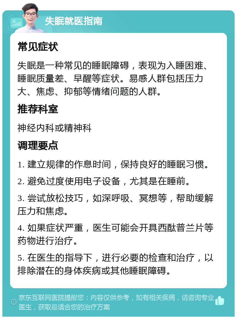 失眠就医指南 常见症状 失眠是一种常见的睡眠障碍，表现为入睡困难、睡眠质量差、早醒等症状。易感人群包括压力大、焦虑、抑郁等情绪问题的人群。 推荐科室 神经内科或精神科 调理要点 1. 建立规律的作息时间，保持良好的睡眠习惯。 2. 避免过度使用电子设备，尤其是在睡前。 3. 尝试放松技巧，如深呼吸、冥想等，帮助缓解压力和焦虑。 4. 如果症状严重，医生可能会开具西酞普兰片等药物进行治疗。 5. 在医生的指导下，进行必要的检查和治疗，以排除潜在的身体疾病或其他睡眠障碍。