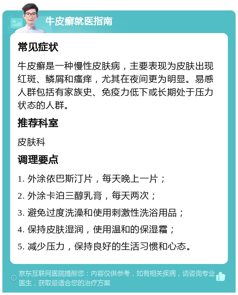 牛皮癣就医指南 常见症状 牛皮癣是一种慢性皮肤病，主要表现为皮肤出现红斑、鳞屑和瘙痒，尤其在夜间更为明显。易感人群包括有家族史、免疫力低下或长期处于压力状态的人群。 推荐科室 皮肤科 调理要点 1. 外涂依巴斯汀片，每天晚上一片； 2. 外涂卡泊三醇乳膏，每天两次； 3. 避免过度洗澡和使用刺激性洗浴用品； 4. 保持皮肤湿润，使用温和的保湿霜； 5. 减少压力，保持良好的生活习惯和心态。