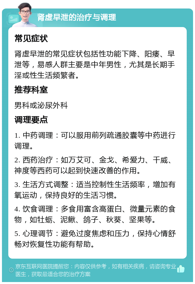 肾虚早泄的治疗与调理 常见症状 肾虚早泄的常见症状包括性功能下降、阳痿、早泄等，易感人群主要是中年男性，尤其是长期手淫或性生活频繁者。 推荐科室 男科或泌尿外科 调理要点 1. 中药调理：可以服用前列疏通胶囊等中药进行调理。 2. 西药治疗：如万艾可、金戈、希爱力、千威、神度等西药可以起到快速改善的作用。 3. 生活方式调整：适当控制性生活频率，增加有氧运动，保持良好的生活习惯。 4. 饮食调理：多食用富含高蛋白、微量元素的食物，如牡蛎、泥鳅、鸽子、秋葵、坚果等。 5. 心理调节：避免过度焦虑和压力，保持心情舒畅对恢复性功能有帮助。