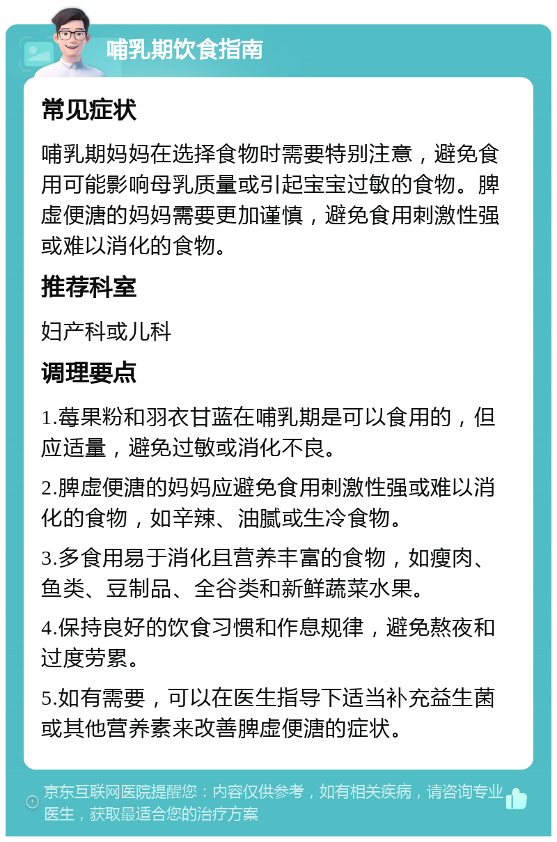 哺乳期饮食指南 常见症状 哺乳期妈妈在选择食物时需要特别注意，避免食用可能影响母乳质量或引起宝宝过敏的食物。脾虚便溏的妈妈需要更加谨慎，避免食用刺激性强或难以消化的食物。 推荐科室 妇产科或儿科 调理要点 1.莓果粉和羽衣甘蓝在哺乳期是可以食用的，但应适量，避免过敏或消化不良。 2.脾虚便溏的妈妈应避免食用刺激性强或难以消化的食物，如辛辣、油腻或生冷食物。 3.多食用易于消化且营养丰富的食物，如瘦肉、鱼类、豆制品、全谷类和新鲜蔬菜水果。 4.保持良好的饮食习惯和作息规律，避免熬夜和过度劳累。 5.如有需要，可以在医生指导下适当补充益生菌或其他营养素来改善脾虚便溏的症状。