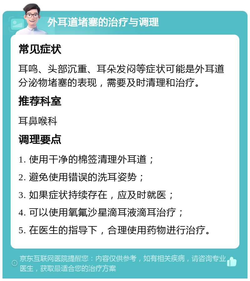 外耳道堵塞的治疗与调理 常见症状 耳鸣、头部沉重、耳朵发闷等症状可能是外耳道分泌物堵塞的表现，需要及时清理和治疗。 推荐科室 耳鼻喉科 调理要点 1. 使用干净的棉签清理外耳道； 2. 避免使用错误的洗耳姿势； 3. 如果症状持续存在，应及时就医； 4. 可以使用氧氟沙星滴耳液滴耳治疗； 5. 在医生的指导下，合理使用药物进行治疗。