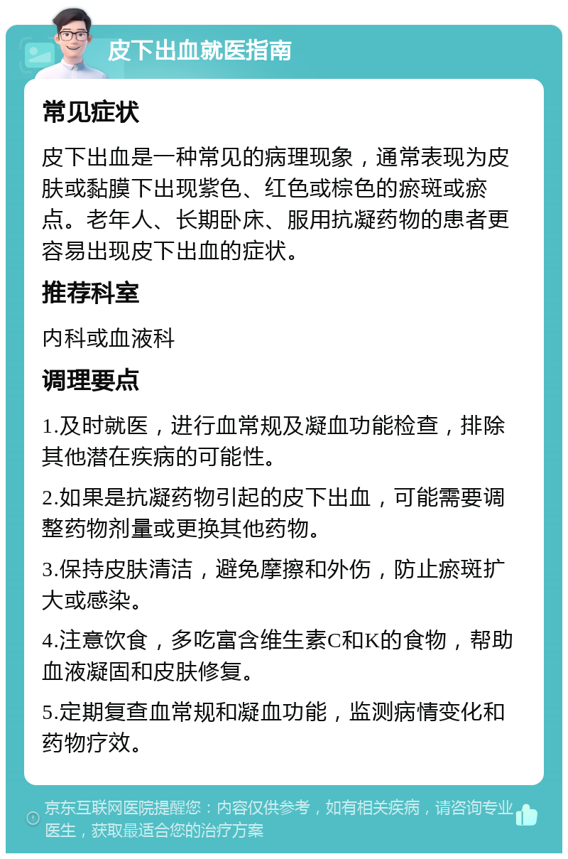 皮下出血就医指南 常见症状 皮下出血是一种常见的病理现象，通常表现为皮肤或黏膜下出现紫色、红色或棕色的瘀斑或瘀点。老年人、长期卧床、服用抗凝药物的患者更容易出现皮下出血的症状。 推荐科室 内科或血液科 调理要点 1.及时就医，进行血常规及凝血功能检查，排除其他潜在疾病的可能性。 2.如果是抗凝药物引起的皮下出血，可能需要调整药物剂量或更换其他药物。 3.保持皮肤清洁，避免摩擦和外伤，防止瘀斑扩大或感染。 4.注意饮食，多吃富含维生素C和K的食物，帮助血液凝固和皮肤修复。 5.定期复查血常规和凝血功能，监测病情变化和药物疗效。