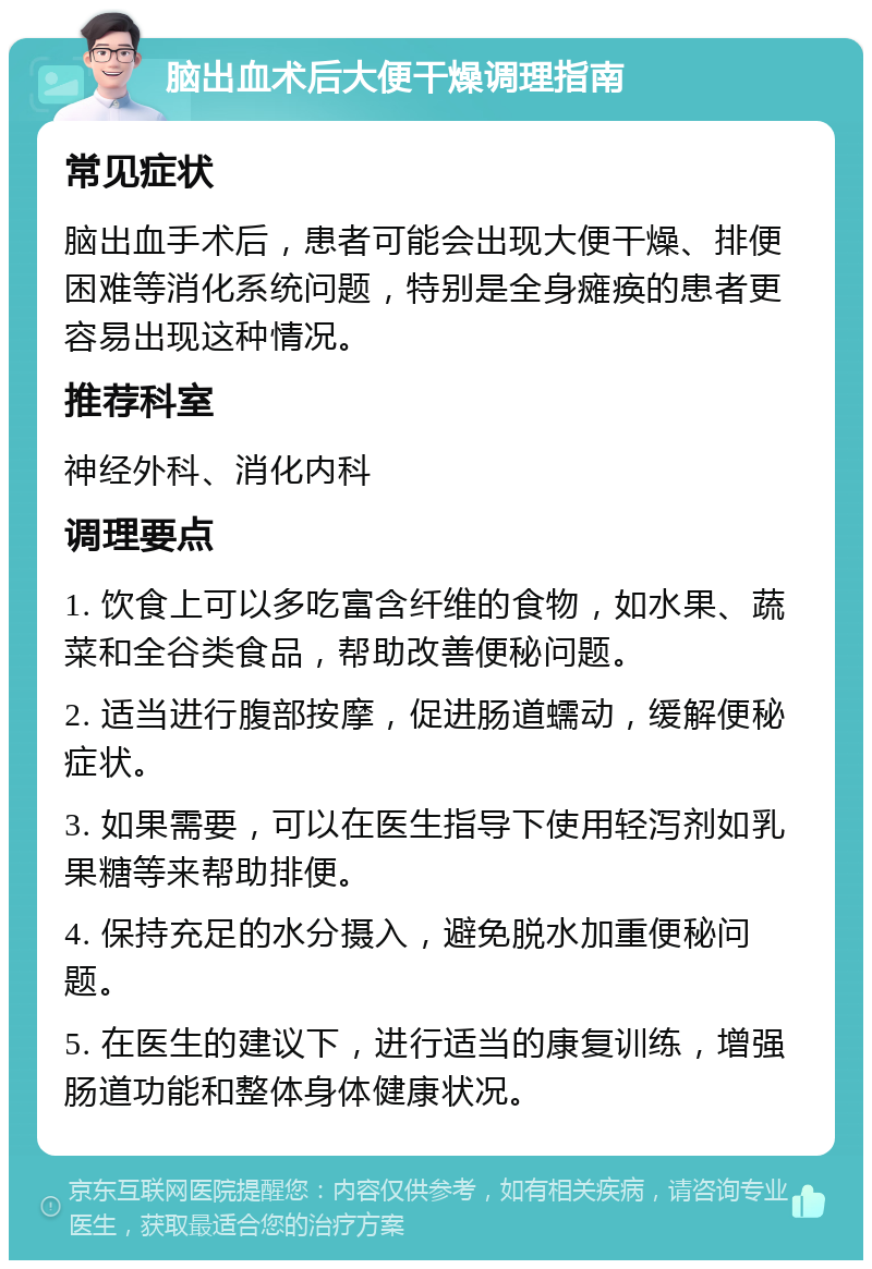 脑出血术后大便干燥调理指南 常见症状 脑出血手术后，患者可能会出现大便干燥、排便困难等消化系统问题，特别是全身瘫痪的患者更容易出现这种情况。 推荐科室 神经外科、消化内科 调理要点 1. 饮食上可以多吃富含纤维的食物，如水果、蔬菜和全谷类食品，帮助改善便秘问题。 2. 适当进行腹部按摩，促进肠道蠕动，缓解便秘症状。 3. 如果需要，可以在医生指导下使用轻泻剂如乳果糖等来帮助排便。 4. 保持充足的水分摄入，避免脱水加重便秘问题。 5. 在医生的建议下，进行适当的康复训练，增强肠道功能和整体身体健康状况。