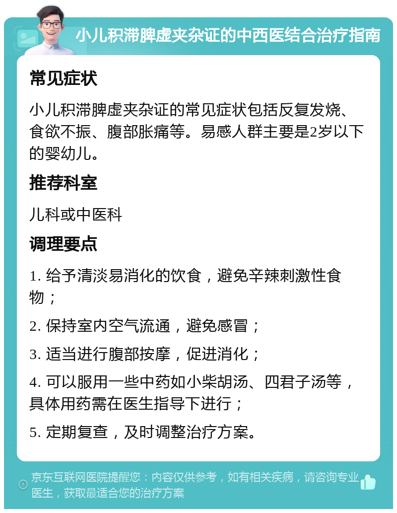 小儿积滞脾虚夹杂证的中西医结合治疗指南 常见症状 小儿积滞脾虚夹杂证的常见症状包括反复发烧、食欲不振、腹部胀痛等。易感人群主要是2岁以下的婴幼儿。 推荐科室 儿科或中医科 调理要点 1. 给予清淡易消化的饮食，避免辛辣刺激性食物； 2. 保持室内空气流通，避免感冒； 3. 适当进行腹部按摩，促进消化； 4. 可以服用一些中药如小柴胡汤、四君子汤等，具体用药需在医生指导下进行； 5. 定期复查，及时调整治疗方案。