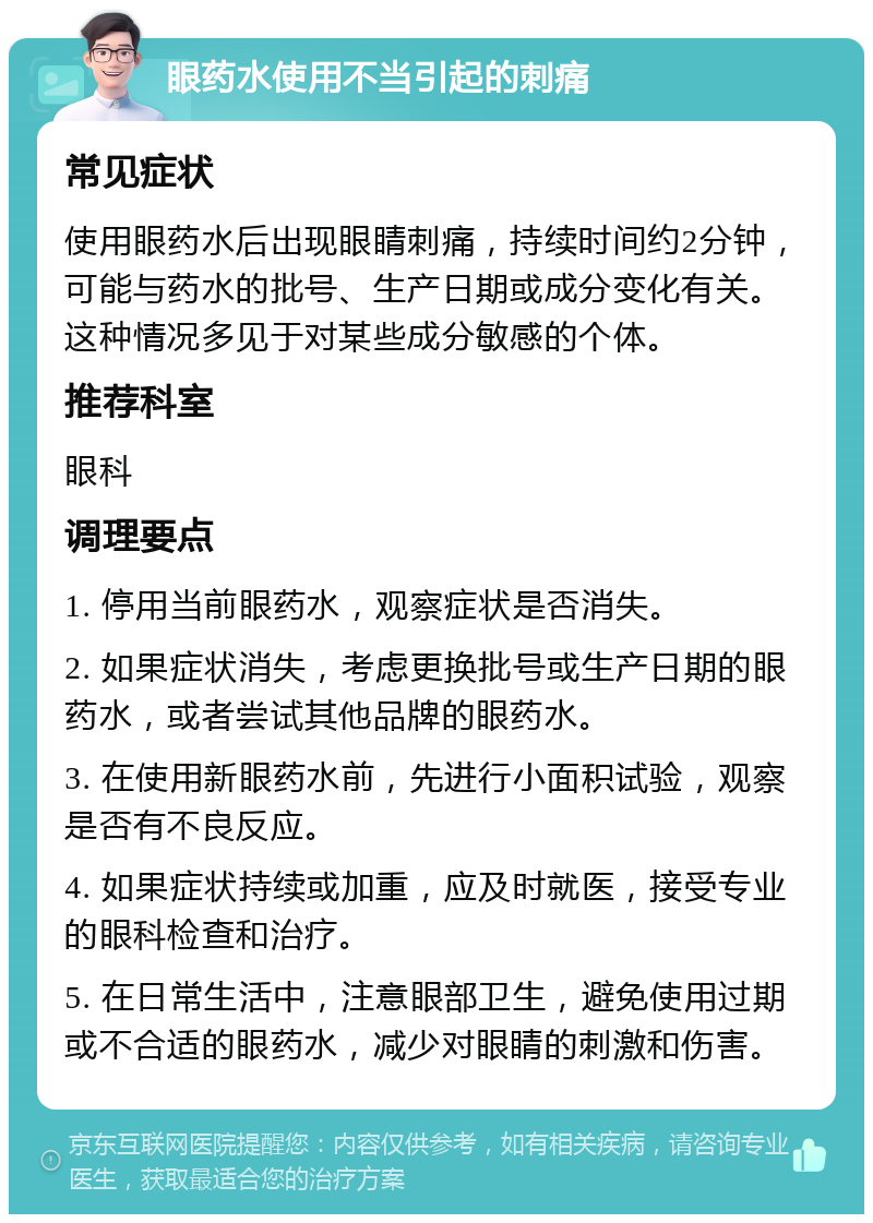 眼药水使用不当引起的刺痛 常见症状 使用眼药水后出现眼睛刺痛，持续时间约2分钟，可能与药水的批号、生产日期或成分变化有关。这种情况多见于对某些成分敏感的个体。 推荐科室 眼科 调理要点 1. 停用当前眼药水，观察症状是否消失。 2. 如果症状消失，考虑更换批号或生产日期的眼药水，或者尝试其他品牌的眼药水。 3. 在使用新眼药水前，先进行小面积试验，观察是否有不良反应。 4. 如果症状持续或加重，应及时就医，接受专业的眼科检查和治疗。 5. 在日常生活中，注意眼部卫生，避免使用过期或不合适的眼药水，减少对眼睛的刺激和伤害。