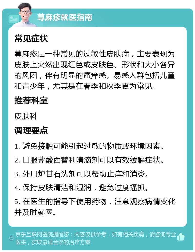 荨麻疹就医指南 常见症状 荨麻疹是一种常见的过敏性皮肤病，主要表现为皮肤上突然出现红色或皮肤色、形状和大小各异的风团，伴有明显的瘙痒感。易感人群包括儿童和青少年，尤其是在春季和秋季更为常见。 推荐科室 皮肤科 调理要点 1. 避免接触可能引起过敏的物质或环境因素。 2. 口服盐酸西替利嗪滴剂可以有效缓解症状。 3. 外用炉甘石洗剂可以帮助止痒和消炎。 4. 保持皮肤清洁和湿润，避免过度搔抓。 5. 在医生的指导下使用药物，注意观察病情变化并及时就医。