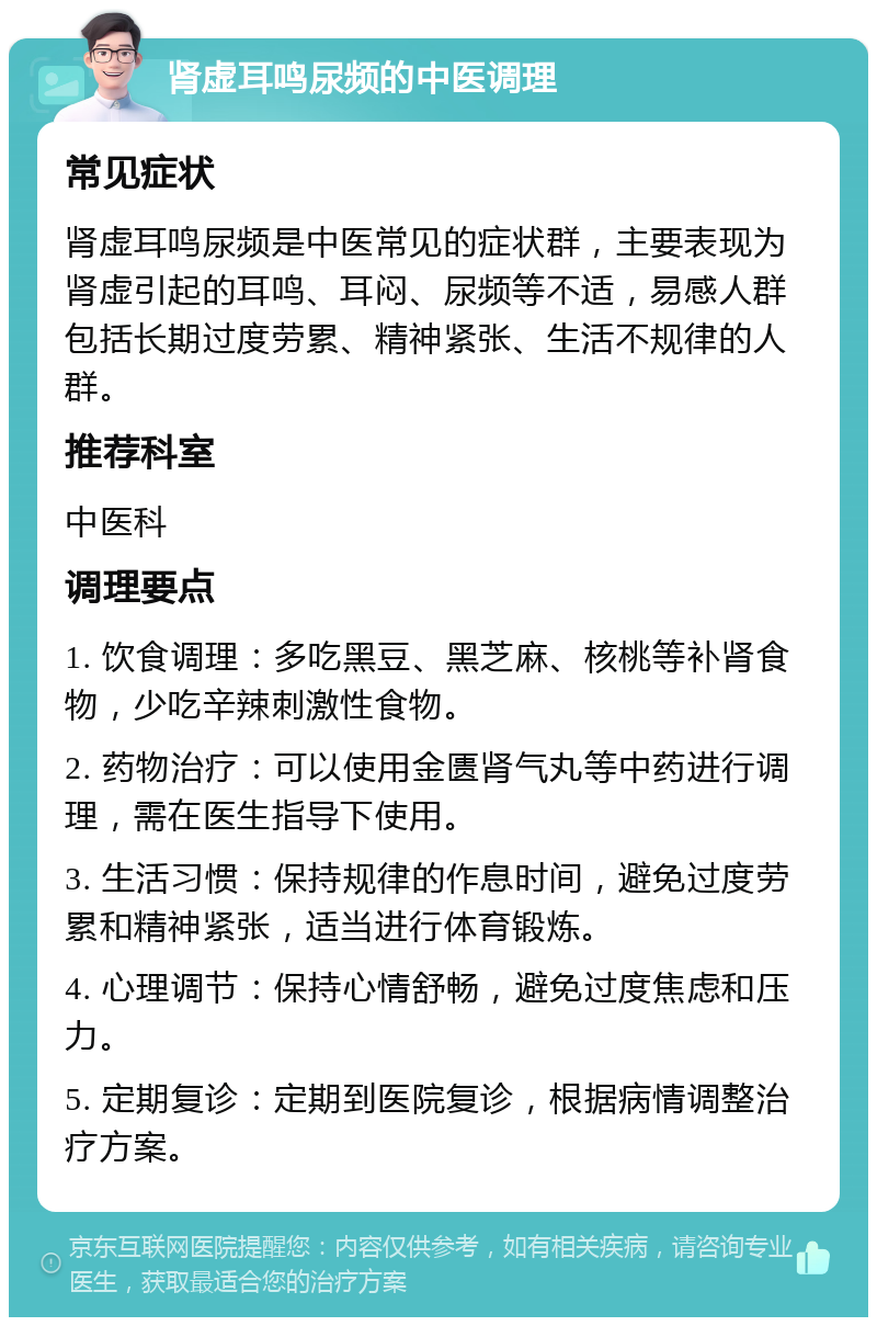 肾虚耳鸣尿频的中医调理 常见症状 肾虚耳鸣尿频是中医常见的症状群，主要表现为肾虚引起的耳鸣、耳闷、尿频等不适，易感人群包括长期过度劳累、精神紧张、生活不规律的人群。 推荐科室 中医科 调理要点 1. 饮食调理：多吃黑豆、黑芝麻、核桃等补肾食物，少吃辛辣刺激性食物。 2. 药物治疗：可以使用金匮肾气丸等中药进行调理，需在医生指导下使用。 3. 生活习惯：保持规律的作息时间，避免过度劳累和精神紧张，适当进行体育锻炼。 4. 心理调节：保持心情舒畅，避免过度焦虑和压力。 5. 定期复诊：定期到医院复诊，根据病情调整治疗方案。