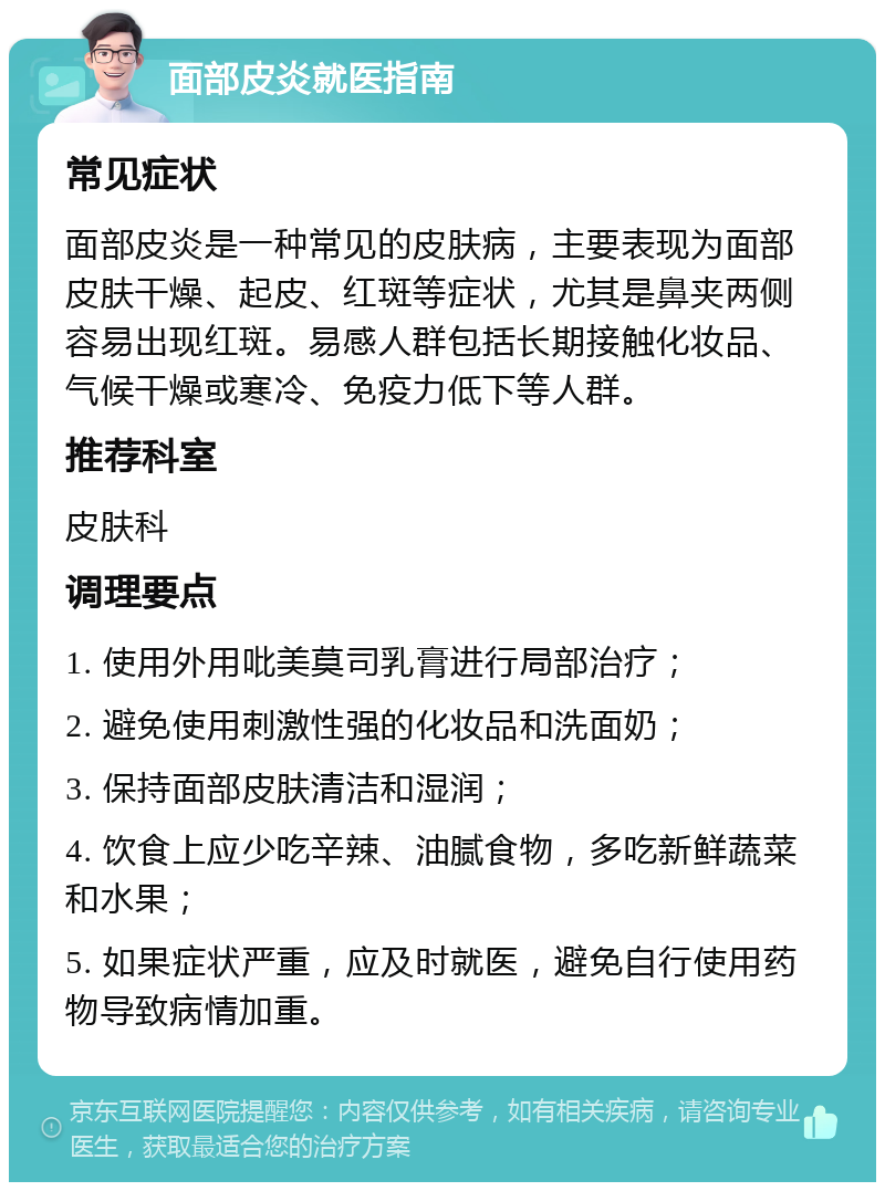 面部皮炎就医指南 常见症状 面部皮炎是一种常见的皮肤病，主要表现为面部皮肤干燥、起皮、红斑等症状，尤其是鼻夹两侧容易出现红斑。易感人群包括长期接触化妆品、气候干燥或寒冷、免疫力低下等人群。 推荐科室 皮肤科 调理要点 1. 使用外用吡美莫司乳膏进行局部治疗； 2. 避免使用刺激性强的化妆品和洗面奶； 3. 保持面部皮肤清洁和湿润； 4. 饮食上应少吃辛辣、油腻食物，多吃新鲜蔬菜和水果； 5. 如果症状严重，应及时就医，避免自行使用药物导致病情加重。