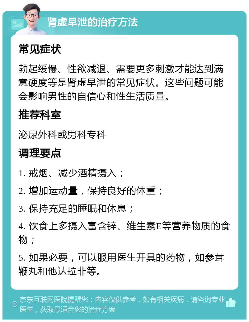 肾虚早泄的治疗方法 常见症状 勃起缓慢、性欲减退、需要更多刺激才能达到满意硬度等是肾虚早泄的常见症状。这些问题可能会影响男性的自信心和性生活质量。 推荐科室 泌尿外科或男科专科 调理要点 1. 戒烟、减少酒精摄入； 2. 增加运动量，保持良好的体重； 3. 保持充足的睡眠和休息； 4. 饮食上多摄入富含锌、维生素E等营养物质的食物； 5. 如果必要，可以服用医生开具的药物，如参茸鞭丸和他达拉非等。