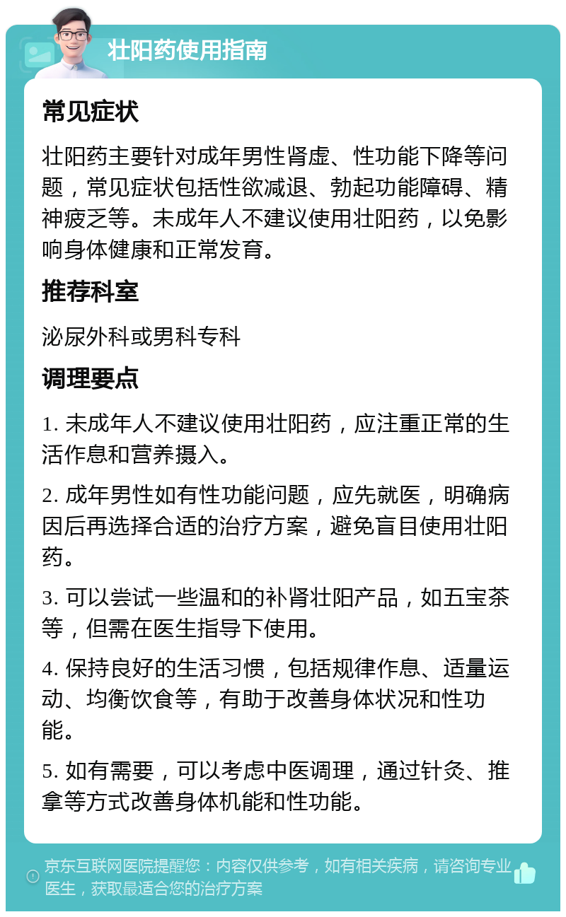 壮阳药使用指南 常见症状 壮阳药主要针对成年男性肾虚、性功能下降等问题，常见症状包括性欲减退、勃起功能障碍、精神疲乏等。未成年人不建议使用壮阳药，以免影响身体健康和正常发育。 推荐科室 泌尿外科或男科专科 调理要点 1. 未成年人不建议使用壮阳药，应注重正常的生活作息和营养摄入。 2. 成年男性如有性功能问题，应先就医，明确病因后再选择合适的治疗方案，避免盲目使用壮阳药。 3. 可以尝试一些温和的补肾壮阳产品，如五宝茶等，但需在医生指导下使用。 4. 保持良好的生活习惯，包括规律作息、适量运动、均衡饮食等，有助于改善身体状况和性功能。 5. 如有需要，可以考虑中医调理，通过针灸、推拿等方式改善身体机能和性功能。