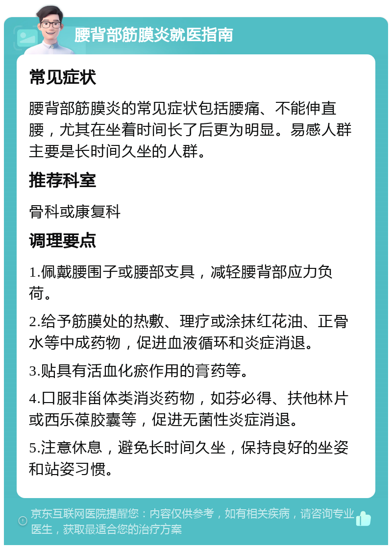 腰背部筋膜炎就医指南 常见症状 腰背部筋膜炎的常见症状包括腰痛、不能伸直腰，尤其在坐着时间长了后更为明显。易感人群主要是长时间久坐的人群。 推荐科室 骨科或康复科 调理要点 1.佩戴腰围子或腰部支具，减轻腰背部应力负荷。 2.给予筋膜处的热敷、理疗或涂抹红花油、正骨水等中成药物，促进血液循环和炎症消退。 3.贴具有活血化瘀作用的膏药等。 4.口服非甾体类消炎药物，如芬必得、扶他林片或西乐葆胶囊等，促进无菌性炎症消退。 5.注意休息，避免长时间久坐，保持良好的坐姿和站姿习惯。