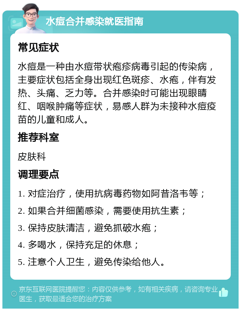 水痘合并感染就医指南 常见症状 水痘是一种由水痘带状疱疹病毒引起的传染病，主要症状包括全身出现红色斑疹、水疱，伴有发热、头痛、乏力等。合并感染时可能出现眼睛红、咽喉肿痛等症状，易感人群为未接种水痘疫苗的儿童和成人。 推荐科室 皮肤科 调理要点 1. 对症治疗，使用抗病毒药物如阿昔洛韦等； 2. 如果合并细菌感染，需要使用抗生素； 3. 保持皮肤清洁，避免抓破水疱； 4. 多喝水，保持充足的休息； 5. 注意个人卫生，避免传染给他人。