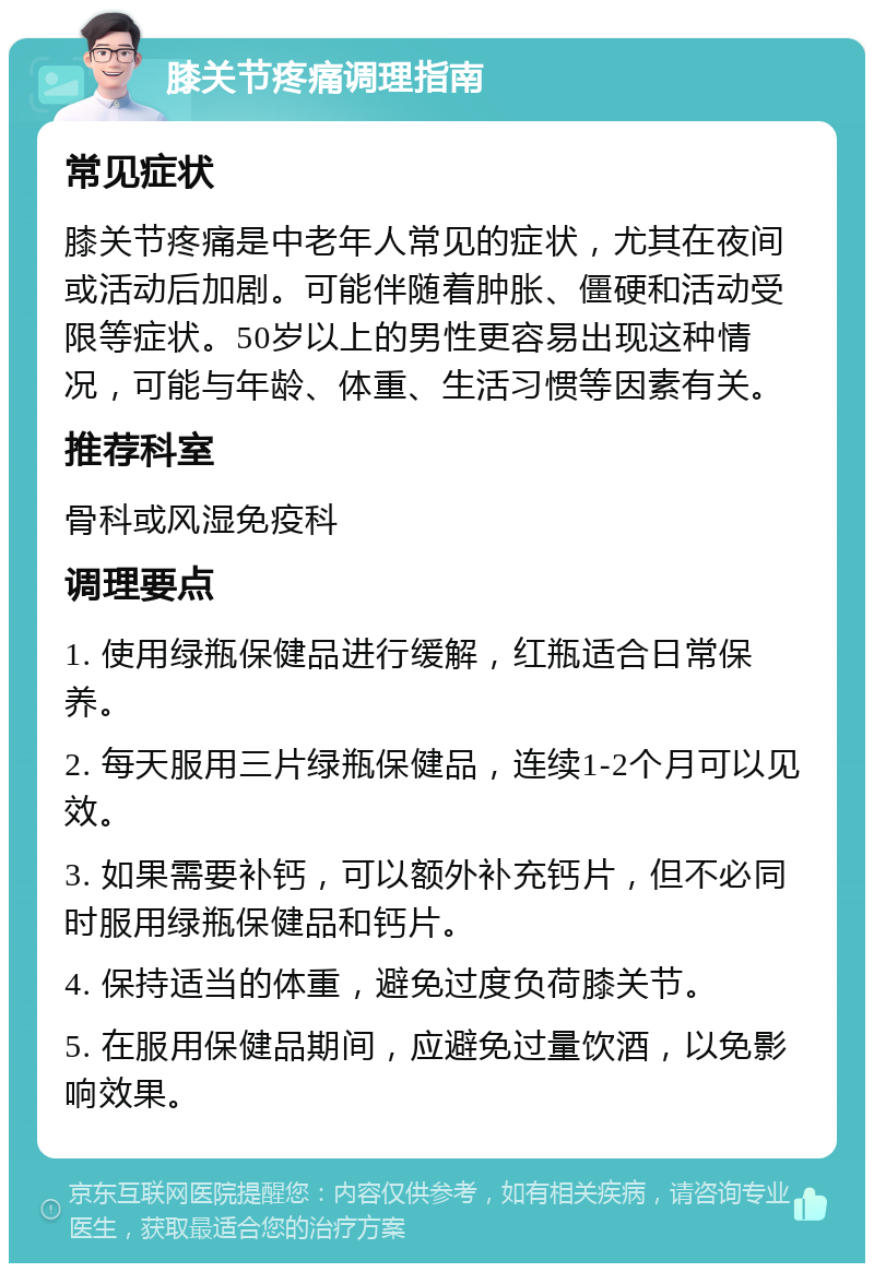 膝关节疼痛调理指南 常见症状 膝关节疼痛是中老年人常见的症状，尤其在夜间或活动后加剧。可能伴随着肿胀、僵硬和活动受限等症状。50岁以上的男性更容易出现这种情况，可能与年龄、体重、生活习惯等因素有关。 推荐科室 骨科或风湿免疫科 调理要点 1. 使用绿瓶保健品进行缓解，红瓶适合日常保养。 2. 每天服用三片绿瓶保健品，连续1-2个月可以见效。 3. 如果需要补钙，可以额外补充钙片，但不必同时服用绿瓶保健品和钙片。 4. 保持适当的体重，避免过度负荷膝关节。 5. 在服用保健品期间，应避免过量饮酒，以免影响效果。