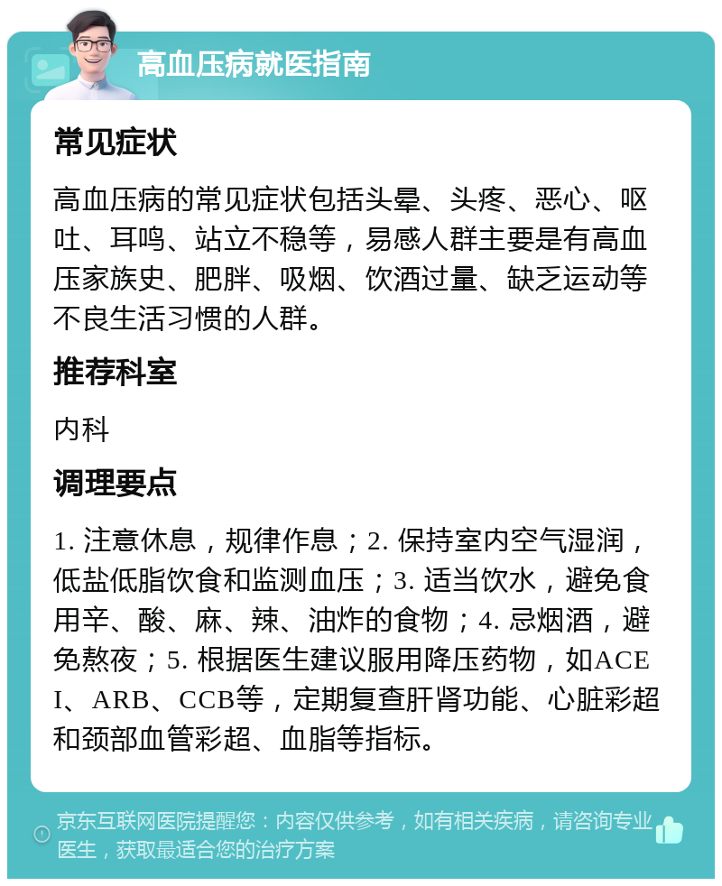 高血压病就医指南 常见症状 高血压病的常见症状包括头晕、头疼、恶心、呕吐、耳鸣、站立不稳等，易感人群主要是有高血压家族史、肥胖、吸烟、饮酒过量、缺乏运动等不良生活习惯的人群。 推荐科室 内科 调理要点 1. 注意休息，规律作息；2. 保持室内空气湿润，低盐低脂饮食和监测血压；3. 适当饮水，避免食用辛、酸、麻、辣、油炸的食物；4. 忌烟酒，避免熬夜；5. 根据医生建议服用降压药物，如ACEI、ARB、CCB等，定期复查肝肾功能、心脏彩超和颈部血管彩超、血脂等指标。