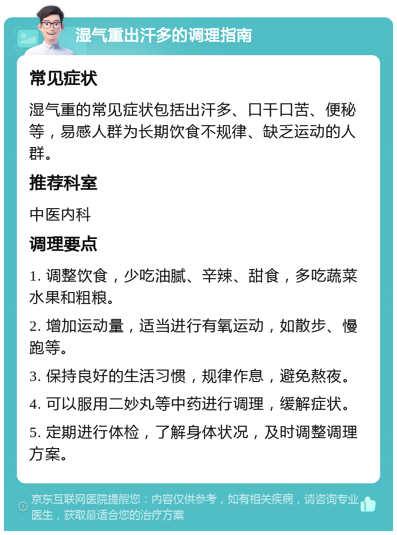 湿气重出汗多的调理指南 常见症状 湿气重的常见症状包括出汗多、口干口苦、便秘等，易感人群为长期饮食不规律、缺乏运动的人群。 推荐科室 中医内科 调理要点 1. 调整饮食，少吃油腻、辛辣、甜食，多吃蔬菜水果和粗粮。 2. 增加运动量，适当进行有氧运动，如散步、慢跑等。 3. 保持良好的生活习惯，规律作息，避免熬夜。 4. 可以服用二妙丸等中药进行调理，缓解症状。 5. 定期进行体检，了解身体状况，及时调整调理方案。