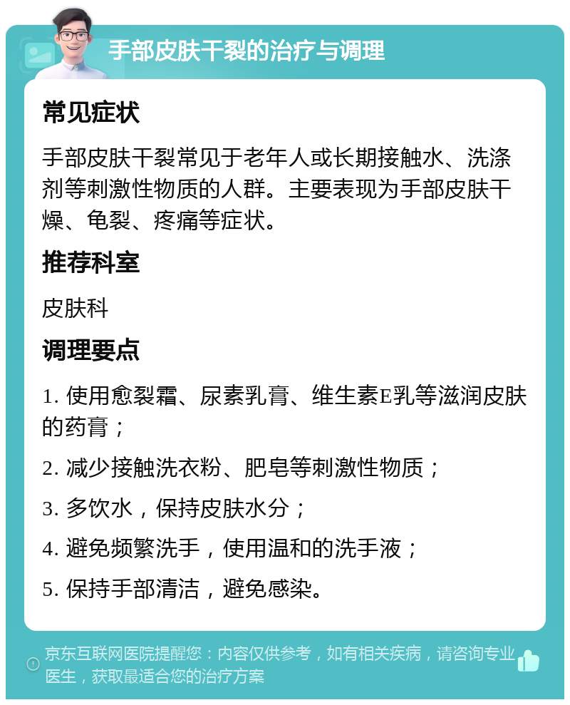 手部皮肤干裂的治疗与调理 常见症状 手部皮肤干裂常见于老年人或长期接触水、洗涤剂等刺激性物质的人群。主要表现为手部皮肤干燥、龟裂、疼痛等症状。 推荐科室 皮肤科 调理要点 1. 使用愈裂霜、尿素乳膏、维生素E乳等滋润皮肤的药膏； 2. 减少接触洗衣粉、肥皂等刺激性物质； 3. 多饮水，保持皮肤水分； 4. 避免频繁洗手，使用温和的洗手液； 5. 保持手部清洁，避免感染。