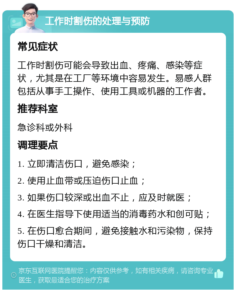 工作时割伤的处理与预防 常见症状 工作时割伤可能会导致出血、疼痛、感染等症状，尤其是在工厂等环境中容易发生。易感人群包括从事手工操作、使用工具或机器的工作者。 推荐科室 急诊科或外科 调理要点 1. 立即清洁伤口，避免感染； 2. 使用止血带或压迫伤口止血； 3. 如果伤口较深或出血不止，应及时就医； 4. 在医生指导下使用适当的消毒药水和创可贴； 5. 在伤口愈合期间，避免接触水和污染物，保持伤口干燥和清洁。