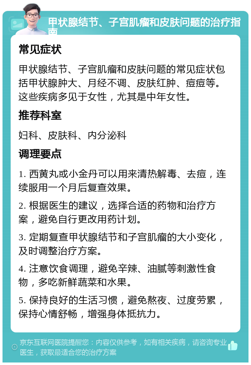 甲状腺结节、子宫肌瘤和皮肤问题的治疗指南 常见症状 甲状腺结节、子宫肌瘤和皮肤问题的常见症状包括甲状腺肿大、月经不调、皮肤红肿、痘痘等。这些疾病多见于女性，尤其是中年女性。 推荐科室 妇科、皮肤科、内分泌科 调理要点 1. 西黄丸或小金丹可以用来清热解毒、去痘，连续服用一个月后复查效果。 2. 根据医生的建议，选择合适的药物和治疗方案，避免自行更改用药计划。 3. 定期复查甲状腺结节和子宫肌瘤的大小变化，及时调整治疗方案。 4. 注意饮食调理，避免辛辣、油腻等刺激性食物，多吃新鲜蔬菜和水果。 5. 保持良好的生活习惯，避免熬夜、过度劳累，保持心情舒畅，增强身体抵抗力。