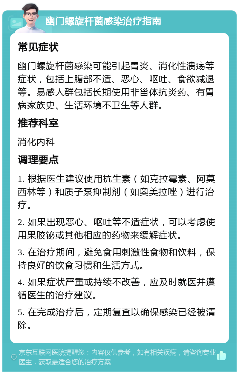 幽门螺旋杆菌感染治疗指南 常见症状 幽门螺旋杆菌感染可能引起胃炎、消化性溃疡等症状，包括上腹部不适、恶心、呕吐、食欲减退等。易感人群包括长期使用非甾体抗炎药、有胃病家族史、生活环境不卫生等人群。 推荐科室 消化内科 调理要点 1. 根据医生建议使用抗生素（如克拉霉素、阿莫西林等）和质子泵抑制剂（如奥美拉唑）进行治疗。 2. 如果出现恶心、呕吐等不适症状，可以考虑使用果胶铋或其他相应的药物来缓解症状。 3. 在治疗期间，避免食用刺激性食物和饮料，保持良好的饮食习惯和生活方式。 4. 如果症状严重或持续不改善，应及时就医并遵循医生的治疗建议。 5. 在完成治疗后，定期复查以确保感染已经被清除。