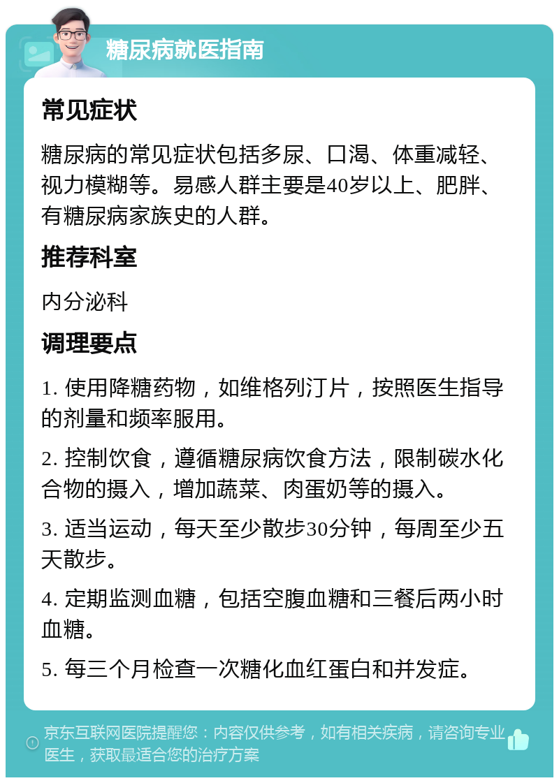 糖尿病就医指南 常见症状 糖尿病的常见症状包括多尿、口渴、体重减轻、视力模糊等。易感人群主要是40岁以上、肥胖、有糖尿病家族史的人群。 推荐科室 内分泌科 调理要点 1. 使用降糖药物，如维格列汀片，按照医生指导的剂量和频率服用。 2. 控制饮食，遵循糖尿病饮食方法，限制碳水化合物的摄入，增加蔬菜、肉蛋奶等的摄入。 3. 适当运动，每天至少散步30分钟，每周至少五天散步。 4. 定期监测血糖，包括空腹血糖和三餐后两小时血糖。 5. 每三个月检查一次糖化血红蛋白和并发症。