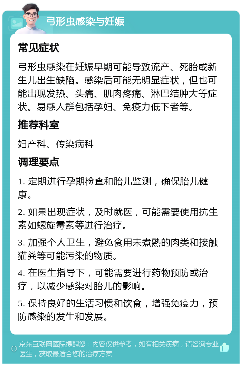 弓形虫感染与妊娠 常见症状 弓形虫感染在妊娠早期可能导致流产、死胎或新生儿出生缺陷。感染后可能无明显症状，但也可能出现发热、头痛、肌肉疼痛、淋巴结肿大等症状。易感人群包括孕妇、免疫力低下者等。 推荐科室 妇产科、传染病科 调理要点 1. 定期进行孕期检查和胎儿监测，确保胎儿健康。 2. 如果出现症状，及时就医，可能需要使用抗生素如螺旋霉素等进行治疗。 3. 加强个人卫生，避免食用未煮熟的肉类和接触猫粪等可能污染的物质。 4. 在医生指导下，可能需要进行药物预防或治疗，以减少感染对胎儿的影响。 5. 保持良好的生活习惯和饮食，增强免疫力，预防感染的发生和发展。