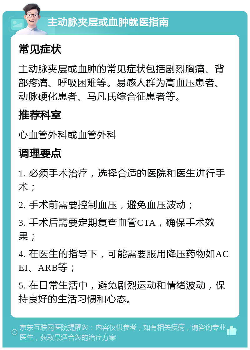 主动脉夹层或血肿就医指南 常见症状 主动脉夹层或血肿的常见症状包括剧烈胸痛、背部疼痛、呼吸困难等。易感人群为高血压患者、动脉硬化患者、马凡氏综合征患者等。 推荐科室 心血管外科或血管外科 调理要点 1. 必须手术治疗，选择合适的医院和医生进行手术； 2. 手术前需要控制血压，避免血压波动； 3. 手术后需要定期复查血管CTA，确保手术效果； 4. 在医生的指导下，可能需要服用降压药物如ACEI、ARB等； 5. 在日常生活中，避免剧烈运动和情绪波动，保持良好的生活习惯和心态。