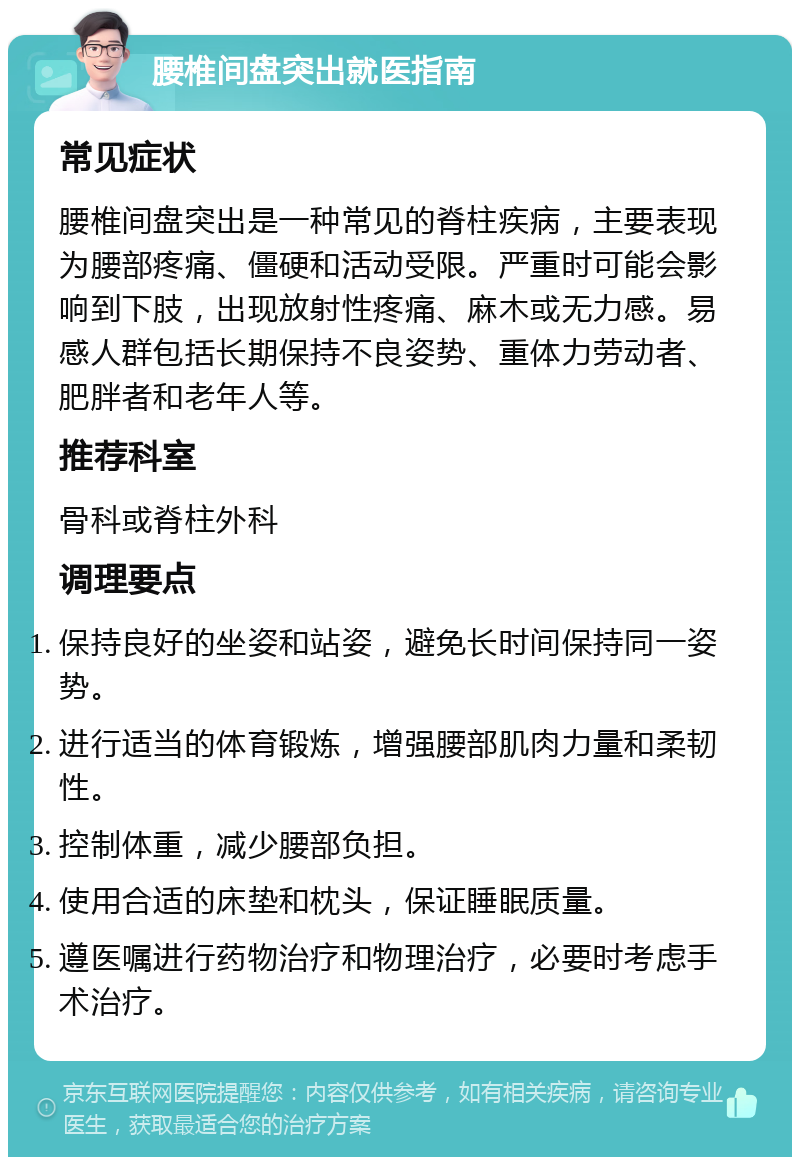 腰椎间盘突出就医指南 常见症状 腰椎间盘突出是一种常见的脊柱疾病，主要表现为腰部疼痛、僵硬和活动受限。严重时可能会影响到下肢，出现放射性疼痛、麻木或无力感。易感人群包括长期保持不良姿势、重体力劳动者、肥胖者和老年人等。 推荐科室 骨科或脊柱外科 调理要点 保持良好的坐姿和站姿，避免长时间保持同一姿势。 进行适当的体育锻炼，增强腰部肌肉力量和柔韧性。 控制体重，减少腰部负担。 使用合适的床垫和枕头，保证睡眠质量。 遵医嘱进行药物治疗和物理治疗，必要时考虑手术治疗。