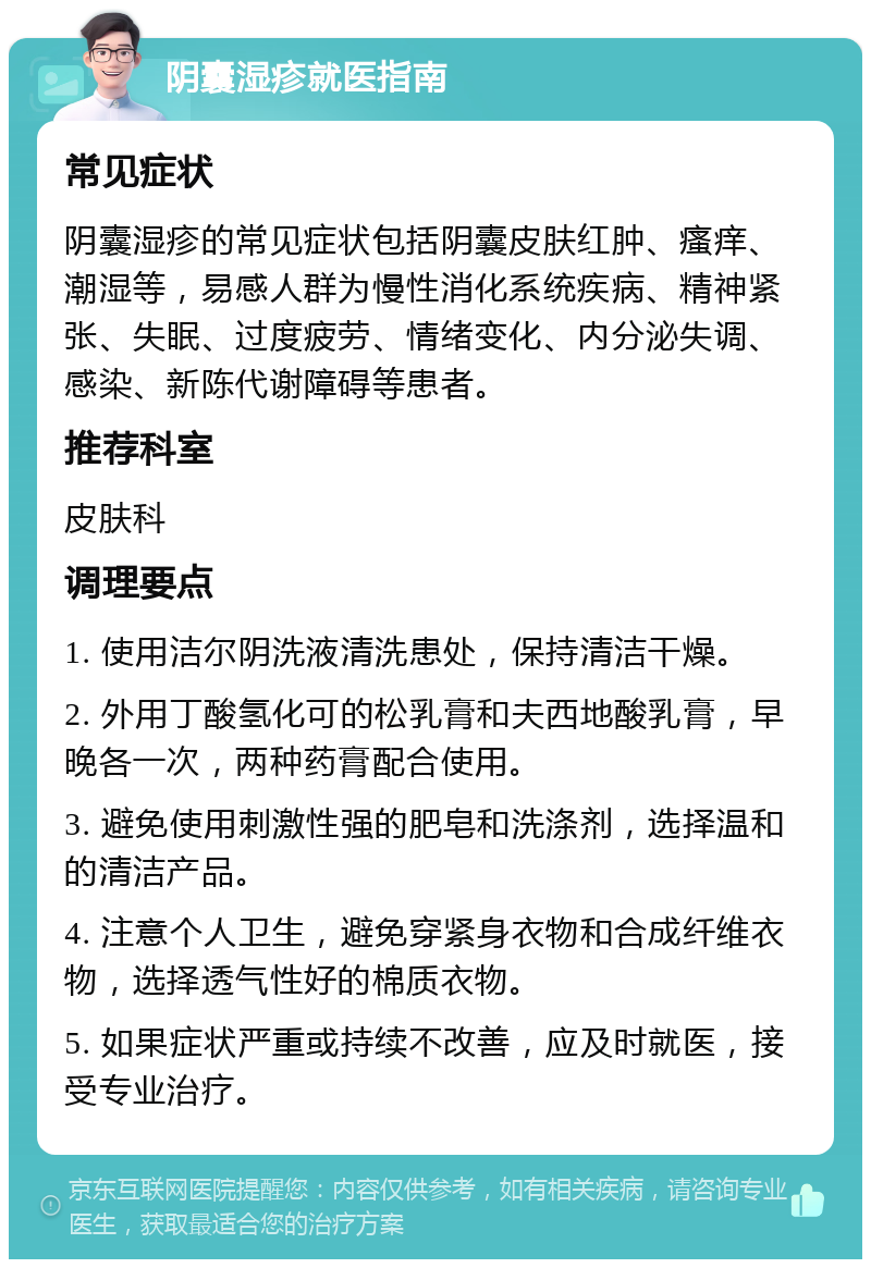 阴囊湿疹就医指南 常见症状 阴囊湿疹的常见症状包括阴囊皮肤红肿、瘙痒、潮湿等，易感人群为慢性消化系统疾病、精神紧张、失眠、过度疲劳、情绪变化、内分泌失调、感染、新陈代谢障碍等患者。 推荐科室 皮肤科 调理要点 1. 使用洁尔阴洗液清洗患处，保持清洁干燥。 2. 外用丁酸氢化可的松乳膏和夫西地酸乳膏，早晚各一次，两种药膏配合使用。 3. 避免使用刺激性强的肥皂和洗涤剂，选择温和的清洁产品。 4. 注意个人卫生，避免穿紧身衣物和合成纤维衣物，选择透气性好的棉质衣物。 5. 如果症状严重或持续不改善，应及时就医，接受专业治疗。