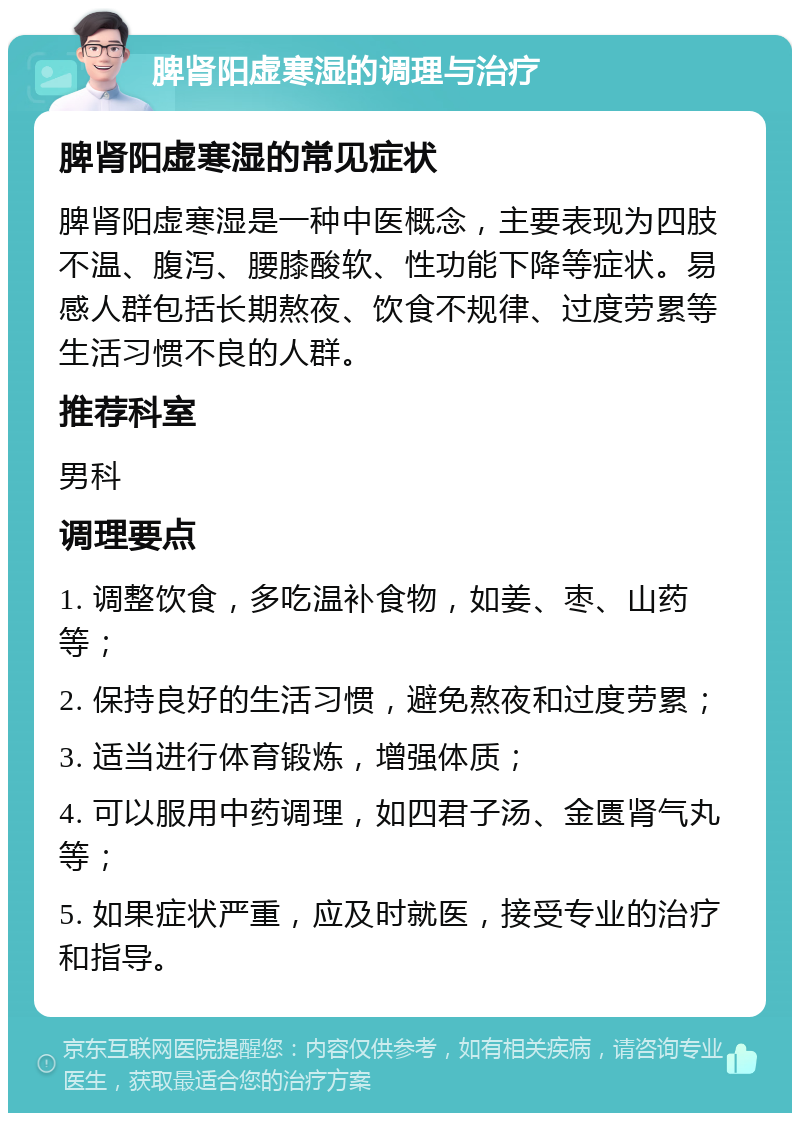 脾肾阳虚寒湿的调理与治疗 脾肾阳虚寒湿的常见症状 脾肾阳虚寒湿是一种中医概念，主要表现为四肢不温、腹泻、腰膝酸软、性功能下降等症状。易感人群包括长期熬夜、饮食不规律、过度劳累等生活习惯不良的人群。 推荐科室 男科 调理要点 1. 调整饮食，多吃温补食物，如姜、枣、山药等； 2. 保持良好的生活习惯，避免熬夜和过度劳累； 3. 适当进行体育锻炼，增强体质； 4. 可以服用中药调理，如四君子汤、金匮肾气丸等； 5. 如果症状严重，应及时就医，接受专业的治疗和指导。