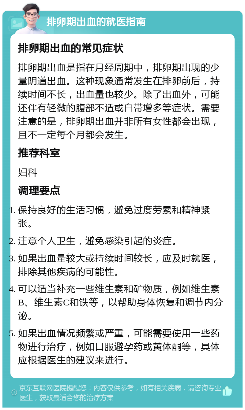 排卵期出血的就医指南 排卵期出血的常见症状 排卵期出血是指在月经周期中，排卵期出现的少量阴道出血。这种现象通常发生在排卵前后，持续时间不长，出血量也较少。除了出血外，可能还伴有轻微的腹部不适或白带增多等症状。需要注意的是，排卵期出血并非所有女性都会出现，且不一定每个月都会发生。 推荐科室 妇科 调理要点 保持良好的生活习惯，避免过度劳累和精神紧张。 注意个人卫生，避免感染引起的炎症。 如果出血量较大或持续时间较长，应及时就医，排除其他疾病的可能性。 可以适当补充一些维生素和矿物质，例如维生素B、维生素C和铁等，以帮助身体恢复和调节内分泌。 如果出血情况频繁或严重，可能需要使用一些药物进行治疗，例如口服避孕药或黄体酮等，具体应根据医生的建议来进行。