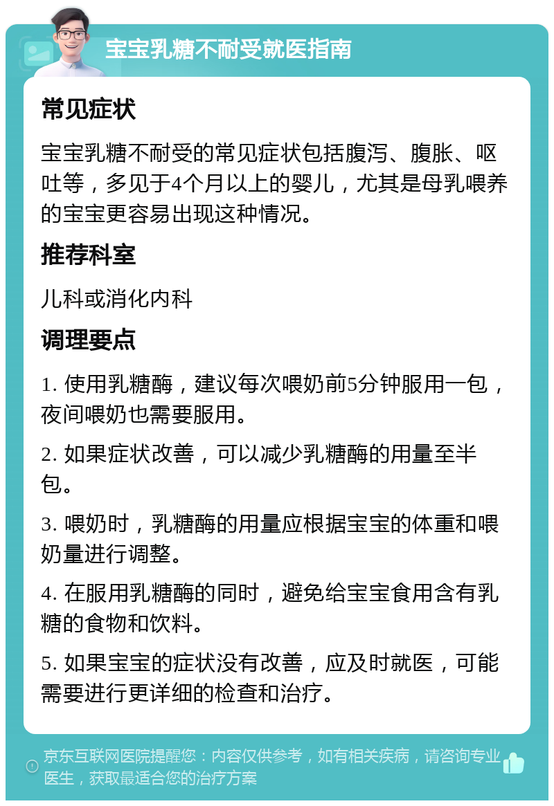 宝宝乳糖不耐受就医指南 常见症状 宝宝乳糖不耐受的常见症状包括腹泻、腹胀、呕吐等，多见于4个月以上的婴儿，尤其是母乳喂养的宝宝更容易出现这种情况。 推荐科室 儿科或消化内科 调理要点 1. 使用乳糖酶，建议每次喂奶前5分钟服用一包，夜间喂奶也需要服用。 2. 如果症状改善，可以减少乳糖酶的用量至半包。 3. 喂奶时，乳糖酶的用量应根据宝宝的体重和喂奶量进行调整。 4. 在服用乳糖酶的同时，避免给宝宝食用含有乳糖的食物和饮料。 5. 如果宝宝的症状没有改善，应及时就医，可能需要进行更详细的检查和治疗。