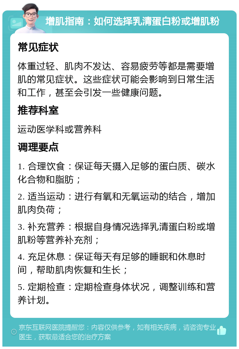 增肌指南：如何选择乳清蛋白粉或增肌粉 常见症状 体重过轻、肌肉不发达、容易疲劳等都是需要增肌的常见症状。这些症状可能会影响到日常生活和工作，甚至会引发一些健康问题。 推荐科室 运动医学科或营养科 调理要点 1. 合理饮食：保证每天摄入足够的蛋白质、碳水化合物和脂肪； 2. 适当运动：进行有氧和无氧运动的结合，增加肌肉负荷； 3. 补充营养：根据自身情况选择乳清蛋白粉或增肌粉等营养补充剂； 4. 充足休息：保证每天有足够的睡眠和休息时间，帮助肌肉恢复和生长； 5. 定期检查：定期检查身体状况，调整训练和营养计划。