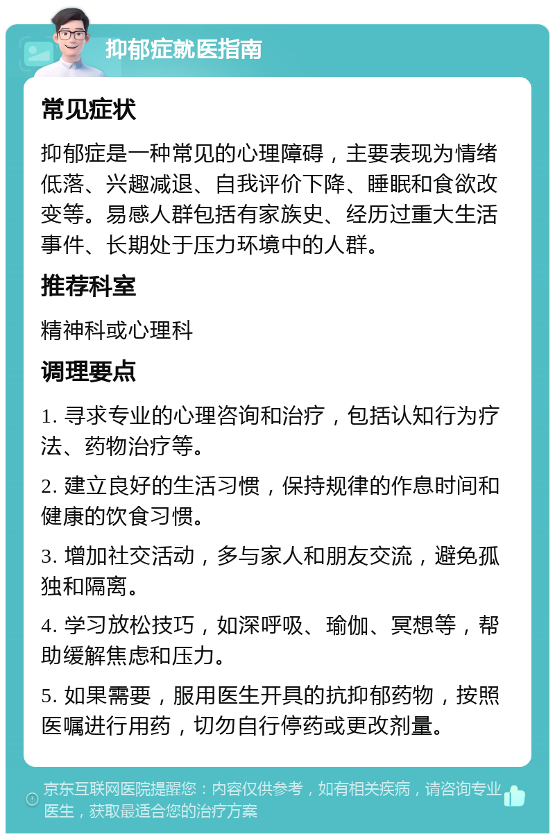 抑郁症就医指南 常见症状 抑郁症是一种常见的心理障碍，主要表现为情绪低落、兴趣减退、自我评价下降、睡眠和食欲改变等。易感人群包括有家族史、经历过重大生活事件、长期处于压力环境中的人群。 推荐科室 精神科或心理科 调理要点 1. 寻求专业的心理咨询和治疗，包括认知行为疗法、药物治疗等。 2. 建立良好的生活习惯，保持规律的作息时间和健康的饮食习惯。 3. 增加社交活动，多与家人和朋友交流，避免孤独和隔离。 4. 学习放松技巧，如深呼吸、瑜伽、冥想等，帮助缓解焦虑和压力。 5. 如果需要，服用医生开具的抗抑郁药物，按照医嘱进行用药，切勿自行停药或更改剂量。